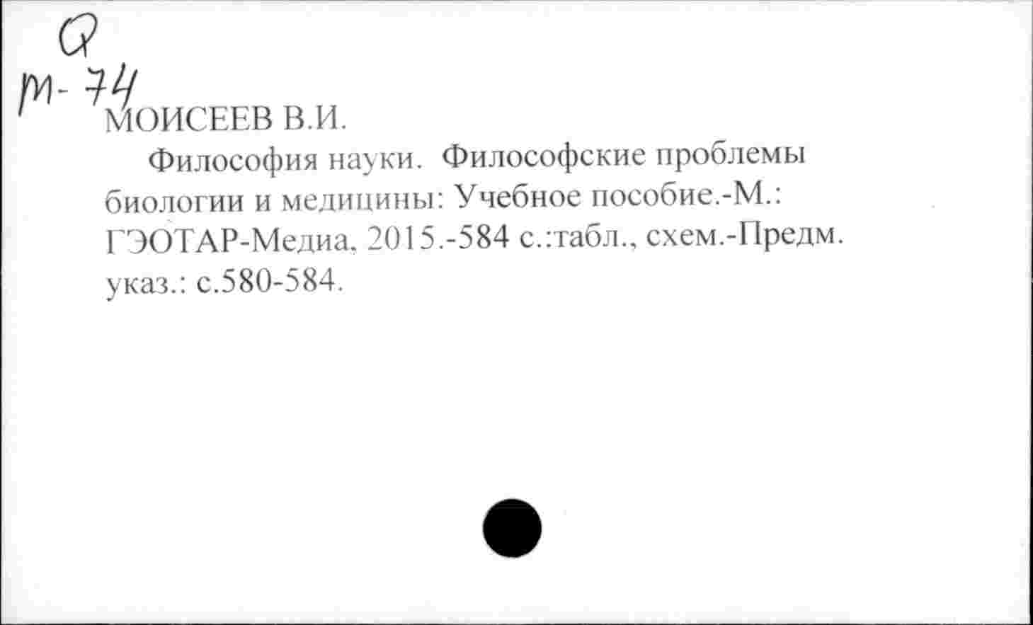 ﻿-14
МОИСЕЕВ В.И.
Философия науки. Философские проблемы биологии и медицины: Учебное пособие.-М.: ГЭОТАР-Медиа. 2015.-584 с.:табл., схем.-Предм. указ.: с.580-584.